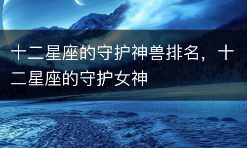 十二星座的守护神兽排名，十二星座的守护女神