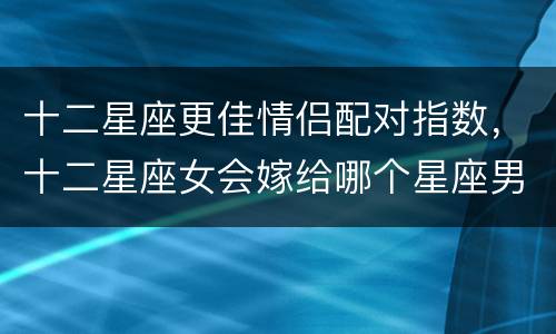 十二星座更佳情侣配对指数，十二星座女会嫁给哪个星座男