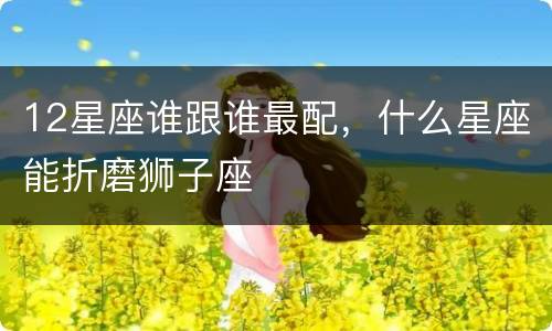 12星座谁跟谁最配，什么星座能折磨狮子座