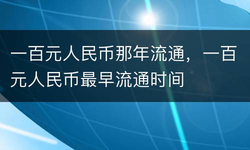 一百元人民币那年流通，一百元人民币最早流通时间