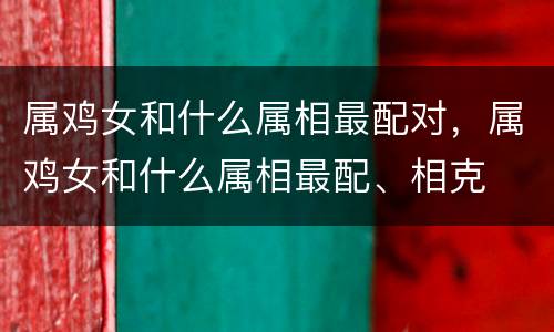 属鸡女和什么属相最配对，属鸡女和什么属相最配、相克