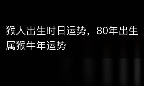 猴人出生时日运势，80年出生属猴牛年运势