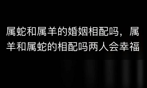 属蛇和属羊的婚姻相配吗，属羊和属蛇的相配吗两人会幸福吗