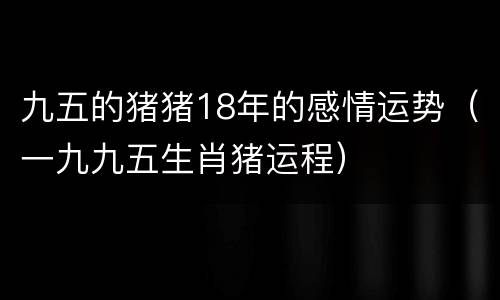 九五的猪猪18年的感情运势（一九九五生肖猪运程）