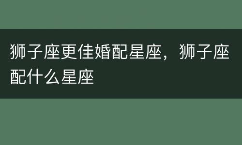 狮子座更佳婚配星座，狮子座配什么星座