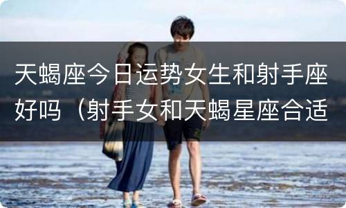 天蝎座今日运势女生和射手座好吗（射手女和天蝎星座合适）