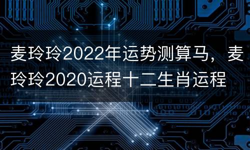 麦玲玲2022年运势测算马，麦玲玲2020运程十二生肖运程