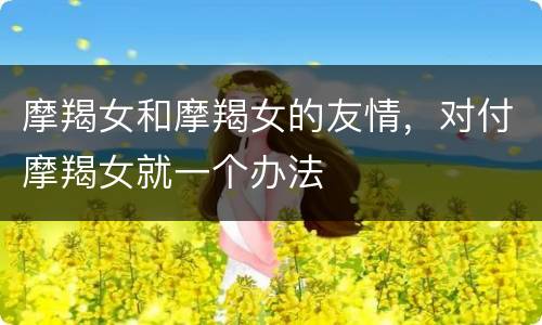 摩羯女和摩羯女的友情，对付摩羯女就一个办法