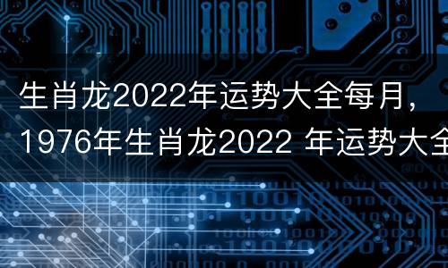 生肖龙2022年运势大全每月，1976年生肖龙2022 年运势大全