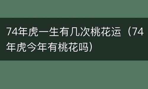 74年虎一生有几次桃花运（74年虎今年有桃花吗）