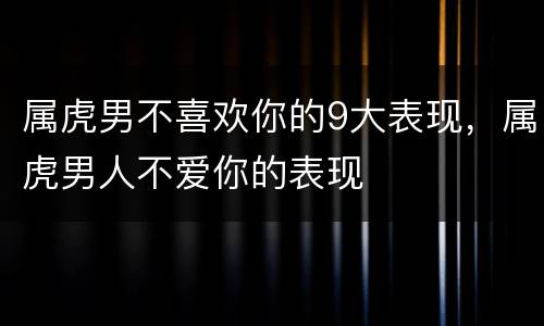 属虎男不喜欢你的9大表现，属虎男人不爱你的表现