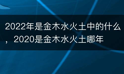 2022年是金木水火土中的什么，2020是金木水火土哪年