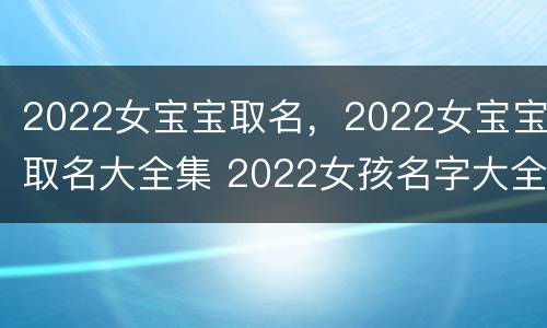 2022女宝宝取名，2022女宝宝取名大全集 2022女孩名字大全 取名免费
