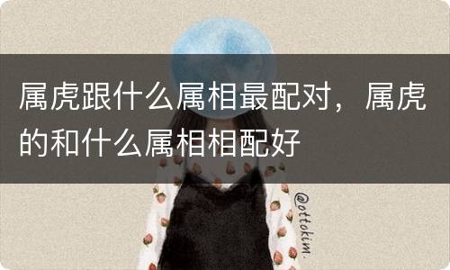 属虎跟什么属相最配对，属虎的和什么属相相配好