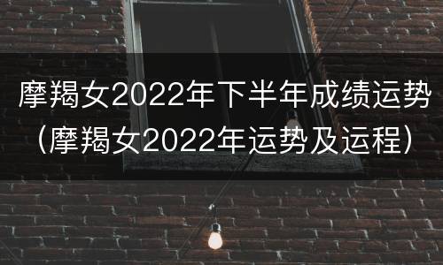 摩羯女2022年下半年成绩运势（摩羯女2022年运势及运程）