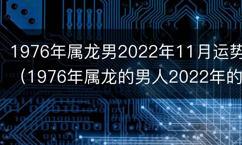 1976年属龙男2022年11月运势（1976年属龙的男人2022年的运势及运程）