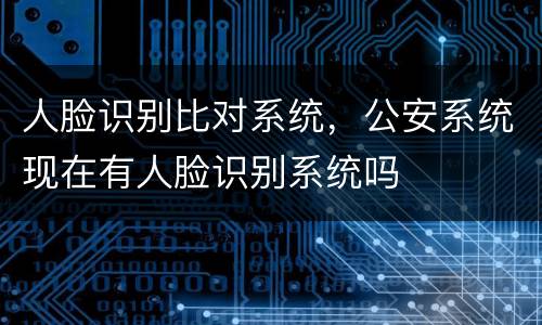 人脸识别比对系统，公安系统现在有人脸识别系统吗