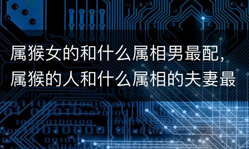 属猴女的和什么属相男最配，属猴的人和什么属相的夫妻最配