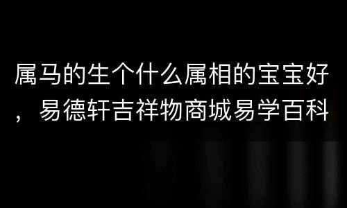 属马的生个什么属相的宝宝好，易德轩吉祥物商城易学百科资讯