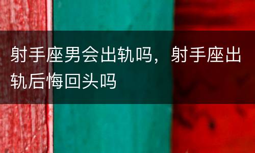 射手座男会出轨吗，射手座出轨后悔回头吗