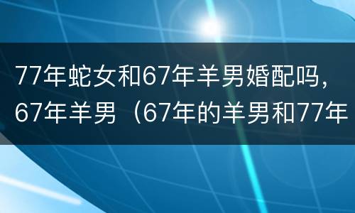 77年蛇女和67年羊男婚配吗，67年羊男（67年的羊男和77年的蛇女相配吗）