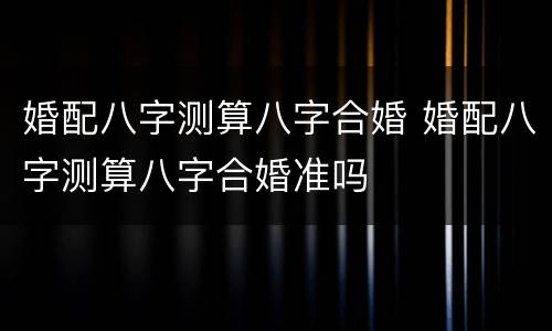 婚配八字测算八字合婚 婚配八字测算八字合婚准吗