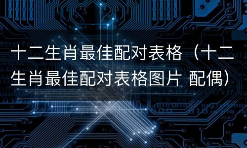 十二生肖最佳配对表格（十二生肖最佳配对表格图片 配偶）