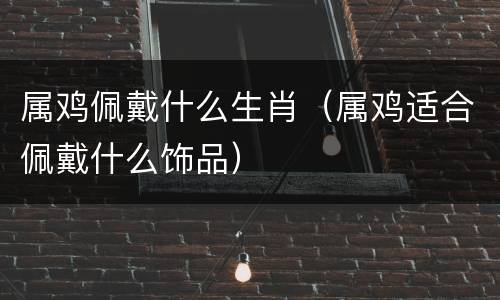 属鸡佩戴什么生肖（属鸡适合佩戴什么饰品）