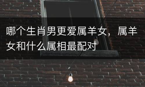 哪个生肖男更爱属羊女，属羊女和什么属相最配对