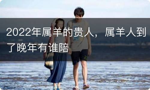 2022年属羊的贵人，属羊人到了晚年有谁陪