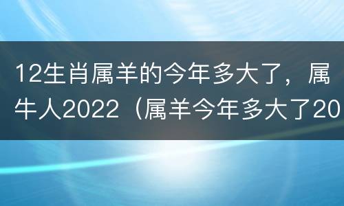 12生肖属羊的今年多大了，属牛人2022（属羊今年多大了2021年）