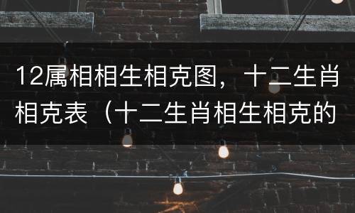 12属相相生相克图，十二生肖相克表（十二生肖相生相克的属相）