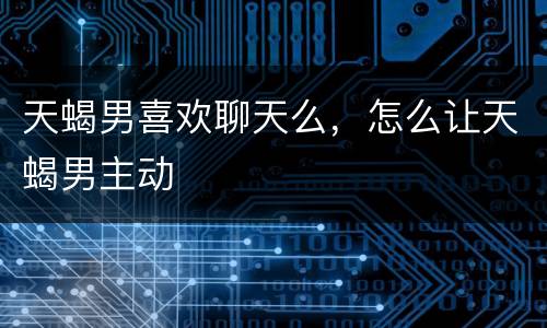 天蝎男喜欢聊天么，怎么让天蝎男主动