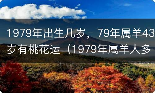 1979年出生几岁，79年属羊43岁有桃花运（1979年属羊人多大岁数）