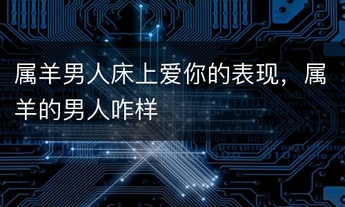 属羊男人床上爱你的表现，属羊的男人咋样