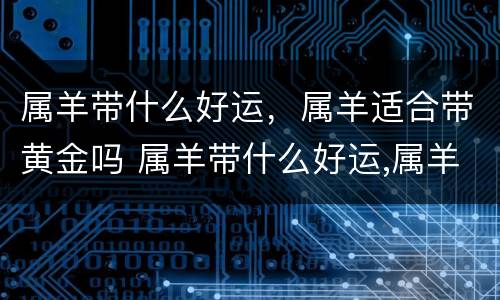 属羊带什么好运，属羊适合带黄金吗 属羊带什么好运,属羊适合带黄金吗女