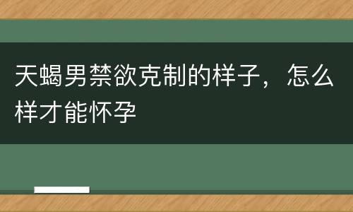 天蝎男禁欲克制的样子，怎么样才能怀孕