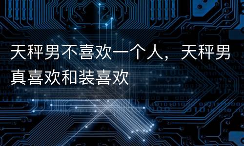 天秤男不喜欢一个人，天秤男真喜欢和装喜欢