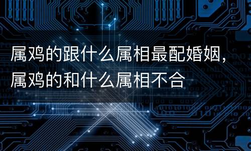 属鸡的跟什么属相最配婚姻，属鸡的和什么属相不合