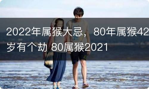 2022年属猴大忌，80年属猴42岁有个劫 80属猴2021