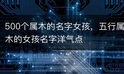 500个属木的名字女孩，五行属木的女孩名字洋气点