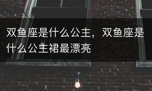 双鱼座是什么公主，双鱼座是什么公主裙最漂亮