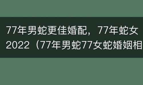77年男蛇更佳婚配，77年蛇女2022（77年男蛇77女蛇婚姻相配好吗）
