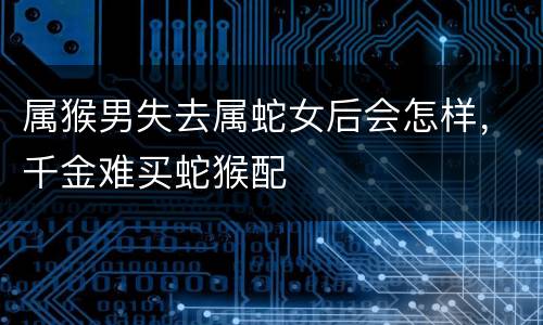 属猴男失去属蛇女后会怎样，千金难买蛇猴配