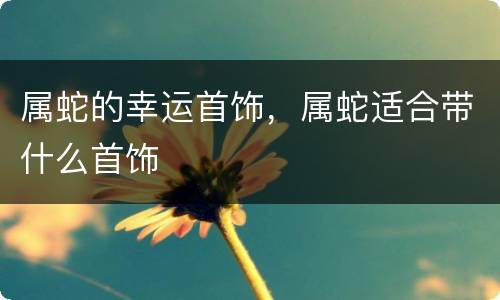 属蛇的幸运首饰，属蛇适合带什么首饰