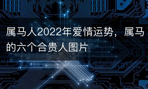 属马人2022年爱情运势，属马的六个合贵人图片