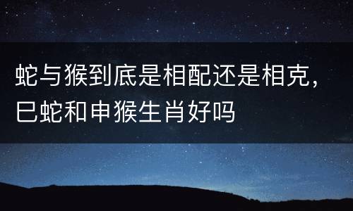 蛇与猴到底是相配还是相克，巳蛇和申猴生肖好吗