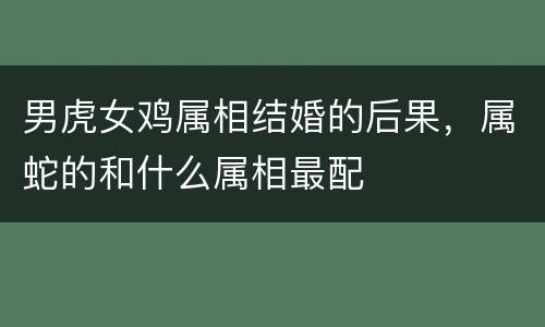 男虎女鸡属相结婚的后果，属蛇的和什么属相最配