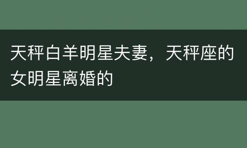 天秤白羊明星夫妻，天秤座的女明星离婚的