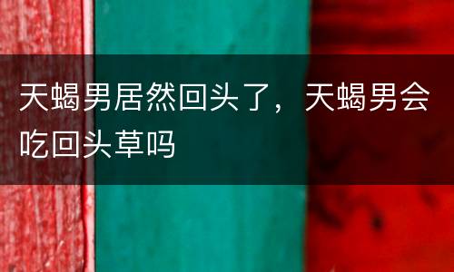 天蝎男居然回头了，天蝎男会吃回头草吗
